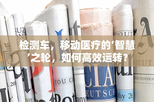 检测车，移动医疗的‘智慧’之轮，如何高效运转？