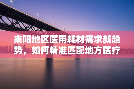 耒阳地区医用耗材需求新趋势，如何精准匹配地方医疗特色？