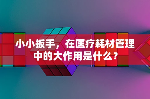 小小扳手，在医疗耗材管理中的大作用是什么？