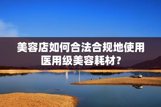 美容店如何合法合规地使用医用级美容耗材？