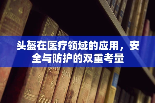 头盔在医疗领域的应用，安全与防护的双重考量
