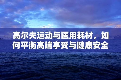 高尔夫运动与医用耗材，如何平衡高端享受与健康安全？