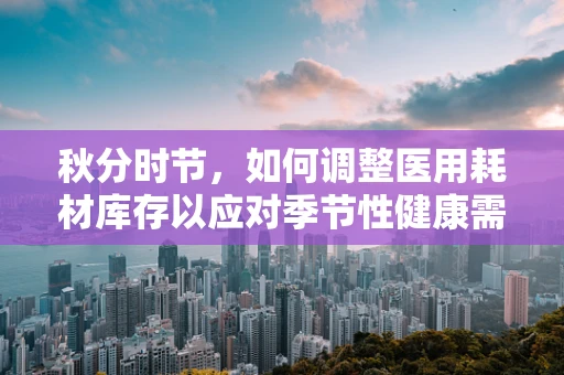 秋分时节，如何调整医用耗材库存以应对季节性健康需求变化？
