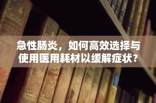 急性肠炎，如何高效选择与使用医用耗材以缓解症状？