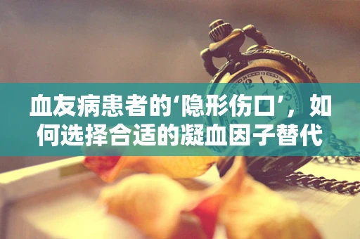 血友病患者的‘隐形伤口’，如何选择合适的凝血因子替代治疗？