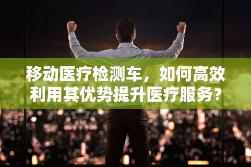 移动医疗检测车，如何高效利用其优势提升医疗服务？