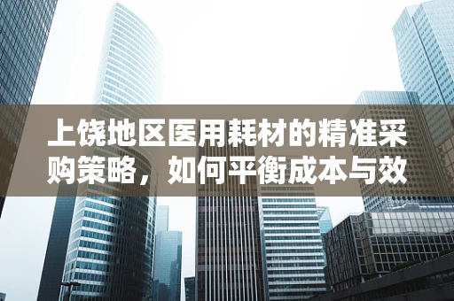 上饶地区医用耗材的精准采购策略，如何平衡成本与效率？