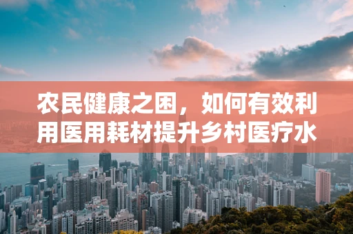 农民健康之困，如何有效利用医用耗材提升乡村医疗水平？