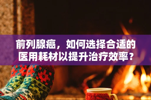 前列腺癌，如何选择合适的医用耗材以提升治疗效率？