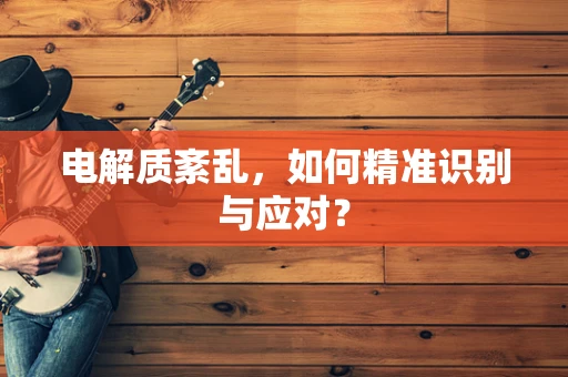 电解质紊乱，如何精准识别与应对？