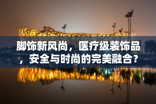 脚饰新风尚，医疗级装饰品，安全与时尚的完美融合？