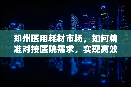 郑州医用耗材市场，如何精准对接医院需求，实现高效供应？