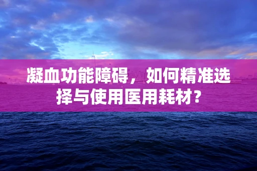 凝血功能障碍，如何精准选择与使用医用耗材？