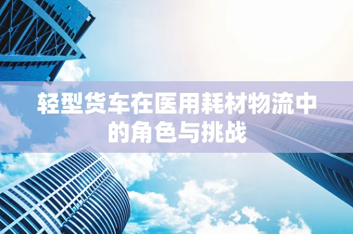 轻型货车在医用耗材物流中的角色与挑战