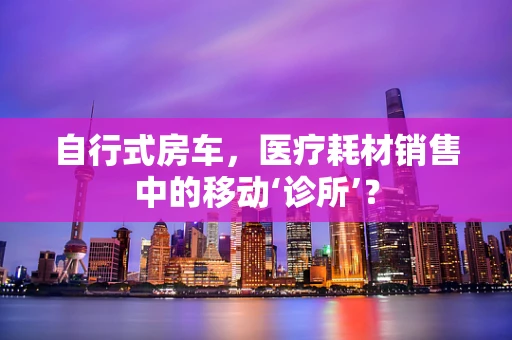 自行式房车，医疗耗材销售中的移动‘诊所’？
