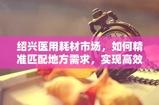 绍兴医用耗材市场，如何精准匹配地方需求，实现高效供应？