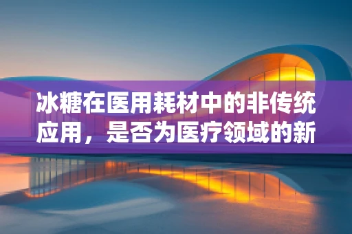 冰糖在医用耗材中的非传统应用，是否为医疗领域的新宠？