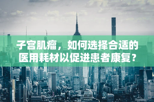子宫肌瘤，如何选择合适的医用耗材以促进患者康复？