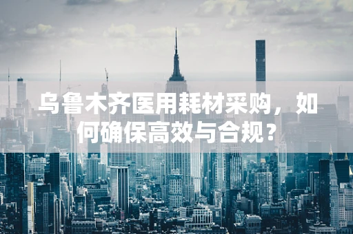 乌鲁木齐医用耗材采购，如何确保高效与合规？