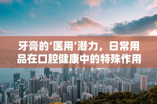 牙膏的‘医用’潜力，日常用品在口腔健康中的特殊作用