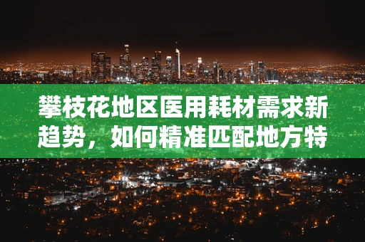 攀枝花地区医用耗材需求新趋势，如何精准匹配地方特色？