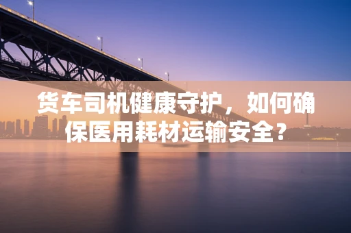 货车司机健康守护，如何确保医用耗材运输安全？