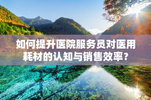 如何提升医院服务员对医用耗材的认知与销售效率？