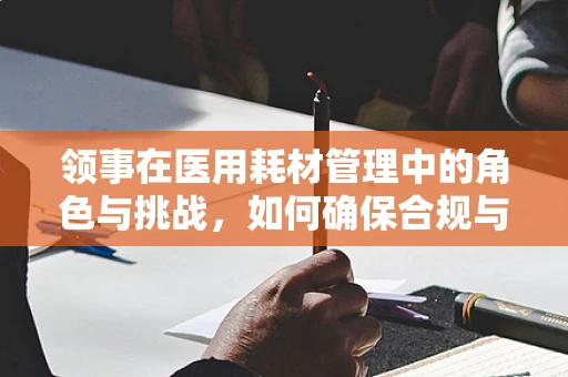 领事在医用耗材管理中的角色与挑战，如何确保合规与高效？