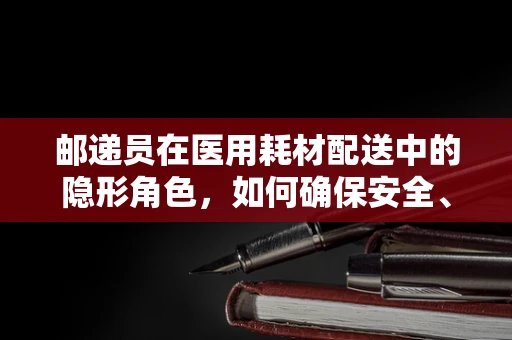 邮递员在医用耗材配送中的隐形角色，如何确保安全、高效的送达？