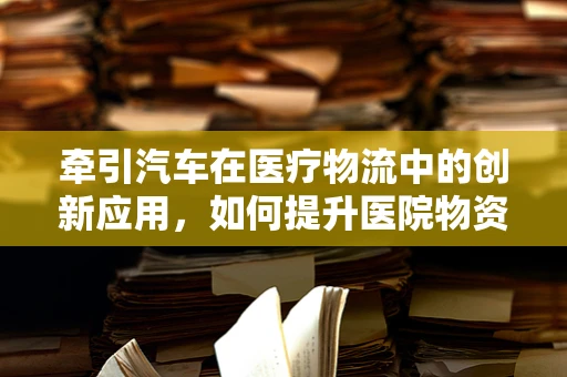牵引汽车在医疗物流中的创新应用，如何提升医院物资运输效率？