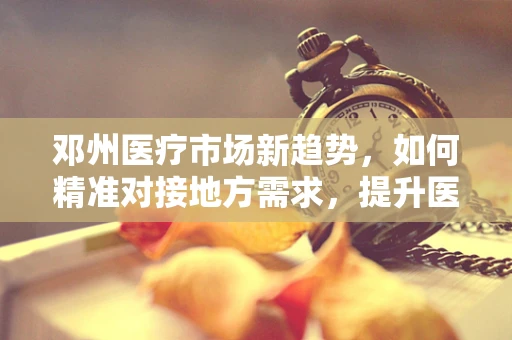 邓州医疗市场新趋势，如何精准对接地方需求，提升医用耗材使用效率？