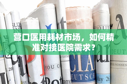 营口医用耗材市场，如何精准对接医院需求？