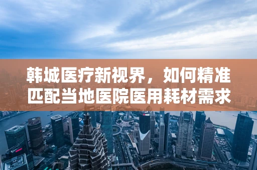 韩城医疗新视界，如何精准匹配当地医院医用耗材需求？