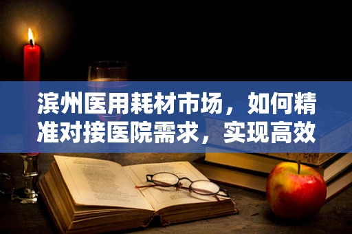 滨州医用耗材市场，如何精准对接医院需求，实现高效供应？