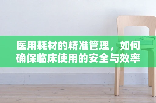 医用耗材的精准管理，如何确保临床使用的安全与效率？