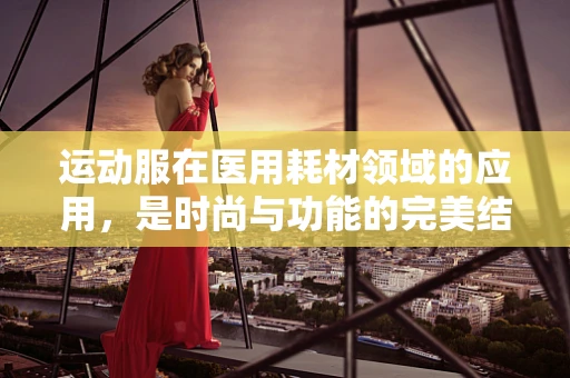 运动服在医用耗材领域的应用，是时尚与功能的完美结合吗？
