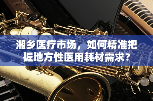 湘乡医疗市场，如何精准把握地方性医用耗材需求？