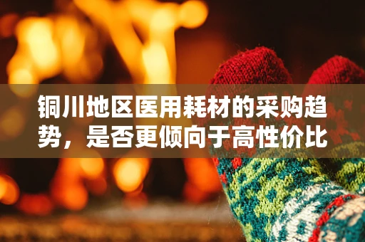 铜川地区医用耗材的采购趋势，是否更倾向于高性价比的铜质材料？