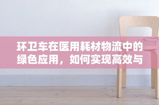 环卫车在医用耗材物流中的绿色应用，如何实现高效与环保的双重提升？