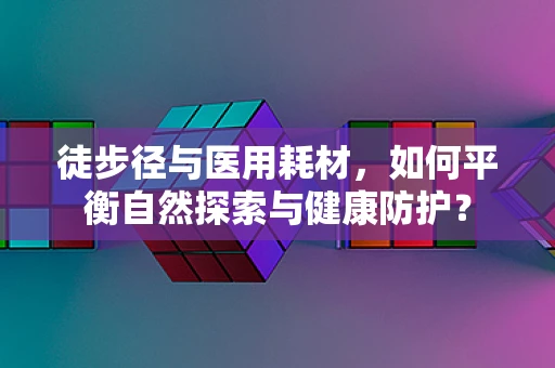 徒步径与医用耗材，如何平衡自然探索与健康防护？
