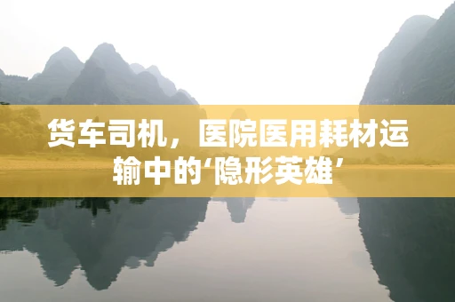 货车司机，医院医用耗材运输中的‘隐形英雄’