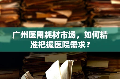 广州医用耗材市场，如何精准把握医院需求？