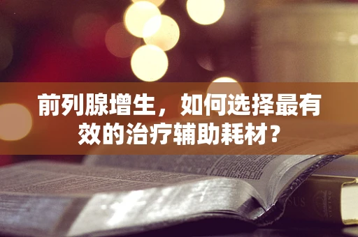 前列腺增生，如何选择最有效的治疗辅助耗材？