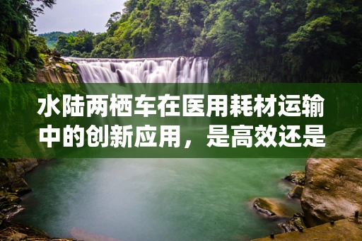 水陆两栖车在医用耗材运输中的创新应用，是高效还是多余？