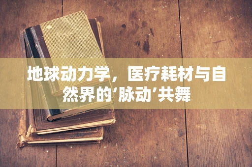 地球动力学，医疗耗材与自然界的‘脉动’共舞