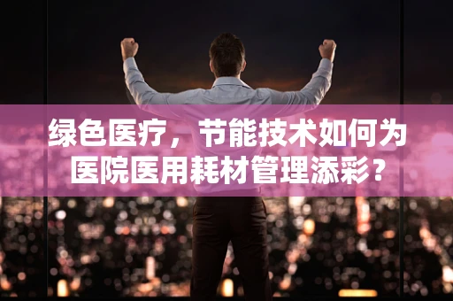 绿色医疗，节能技术如何为医院医用耗材管理添彩？