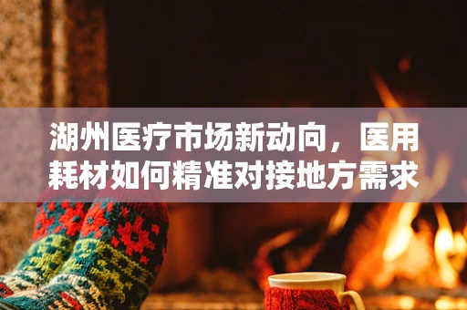 湖州医疗市场新动向，医用耗材如何精准对接地方需求？