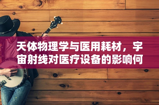 天体物理学与医用耗材，宇宙射线对医疗设备的影响何在？