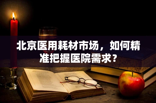 北京医用耗材市场，如何精准把握医院需求？