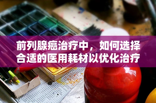 前列腺癌治疗中，如何选择合适的医用耗材以优化治疗效果？